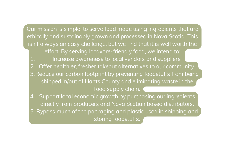 Our mission is simple to serve food made using ingredients that are ethically and sustainably grown and processed in Nova Scotia This isn t always an easy challenge but we find that it is well worth the effort By serving locavore friendly food we intend to Increase awareness to local vendors and suppliers Offer healthier fresher takeout alternatives to our community Reduce our carbon footprint by preventing foodstuffs from being shipped in out of Hants County and eliminating waste in the food supply chain Support local economic growth by purchasing our ingredients directly from producers and Nova Scotian based distributors Bypass much of the packaging and plastic used in shipping and storing foodstuffs